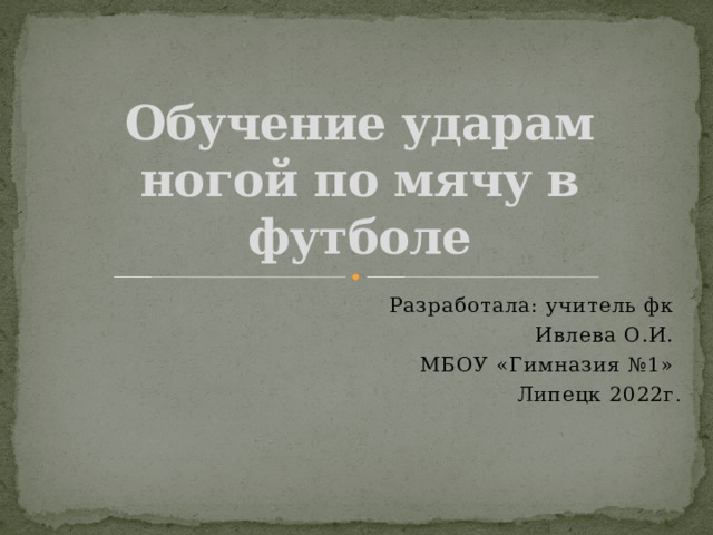 Обучение ударам ногой по мячу в футболе Разработала: учитель фк Ивлева О.И. МБОУ «Гимназия №1» Липецк 2022г . 