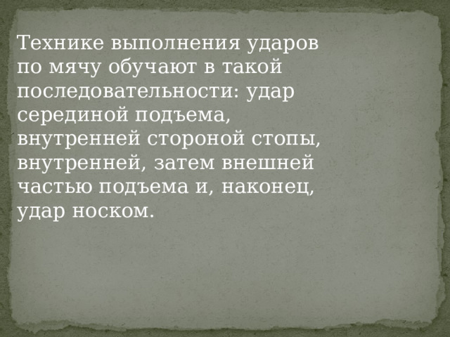 Технике выполнения ударов по мячу обучают в такой последо­вательности: удар серединой подъема, внутренней стороной стопы, внутренней, затем внешней частью подъема и, наконец, удар носком. 