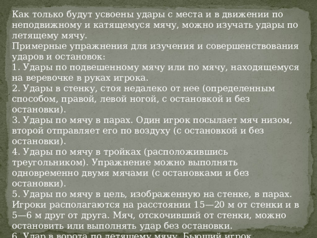 Как только будут усвоены удары с места и в движении по непо­движному и катящемуся мячу, можно изучать удары по летящему мячу. Примерные упражнения для изучения и совершенст­вования ударов и остановок: 1. Удары по подвешенному мячу или по мячу, находящемуся на веревочке в руках игрока. 2. Удары в стенку, стоя недалеко от нее (определенным способом, правой, левой ногой, с остановкой и без остановки). 3. Удары по мячу в парах. Один игрок посылает мяч низом, второй отправляет его по воздуху (с остановкой и без остановки). 4. Удары по мячу в тройках (расположившись треугольником). Упражнение можно выполнять одновременно двумя мячами (с оста­новками и без остановки). 5. Удары по мячу в цель, изображенную на стенке, в парах. Игро­ки располагаются на расстоянии 15—20 м от стенки и в 5—6 м друг от друга. Мяч, отскочивший от стенки, можно остановить или выполнять удар без остановки. 6. Удар в ворота по летящему мячу. Бьющий игрок располагается перед воротами в районе штрафной площади и выполняет удар по мячу. 