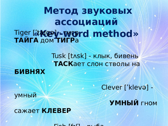 Метод звуковых ассоциаций «Key-word method»   Tiger [ʹtaɪgə] - тигр ТАЙГА дом ТИГР а  Tusk [tʌsk] - клык, бивень  ТАСК ает слон стволы на БИВНЯХ   Сlever [ʹklevə] - умный  УМНЫЙ гном сажает КЛЕВЕР   Fish [fɪʃ] - рыба  У РЫБКИ море ФИШЕК 