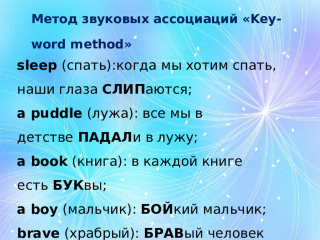 Метод звуковых ассоциаций «Key-word method»   slееp  (спать):когда мы хотим спать, наши глаза  СЛИП аются; a puddle  (лужа): все мы в детстве  ПАДАЛ и в лужу; a book  (книга): в каждой книге есть  БУК вы; a boy  (мальчик):  БОЙ кий мальчик; brave  (храбрый):  БРАВ ый человек значит храбрый 