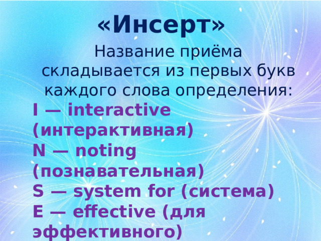 «Инсерт» Название приёма складывается из первых букв каждого слова определения : I — interactive (интерактивная) N — noting (познавательная) S — system for (система) E — effective (для эффективного) R — reading and (чтения и) T — thinking (размышления) 