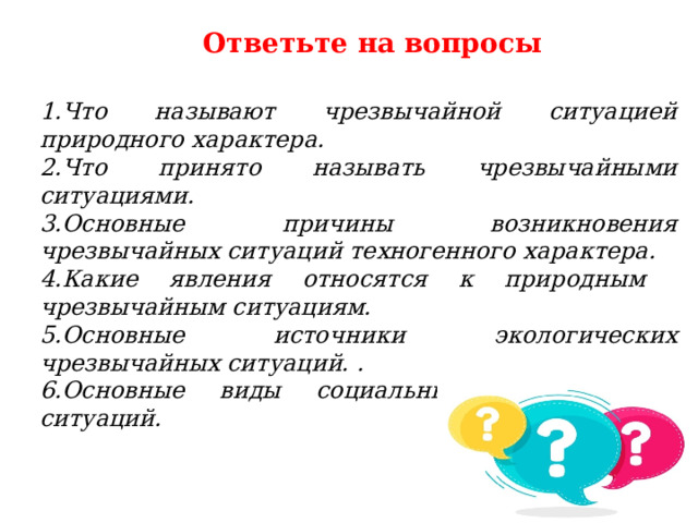 Ответьте на вопросы 1.Что называют чрезвычайной ситуацией природного характера. 2.Что принято называть чрезвычайными ситуациями. 3.Основные причины возникновения чрезвычайных ситуаций техногенного характера. 4.Какие явления относятся к природным чрезвычайным ситуациям. 5.Основные источники экологических чрезвычайных ситуаций. . 6.Основные виды социальных чрезвычайных ситуаций. 