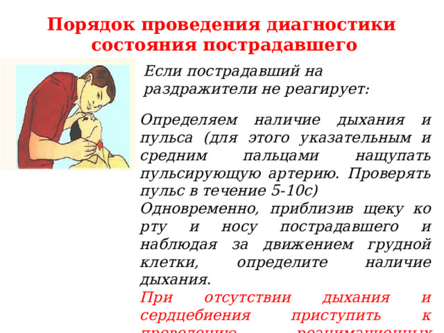 Порядок проведения диагностики состояния пострадавшего Если пострадавший на раздражители не реагирует: Определяем наличие дыхания и пульса (для этого указательным и средним пальцами нащупать пульсирующую артерию. Проверять пульс в течение 5-10с) Одновременно, приблизив щеку ко рту и носу пострадавшего и наблюдая за движением грудной клетки, определите наличие дыхания. При отсутствии дыхания и сердцебиения приступить к проведению реанимационных мероприятий . 6 