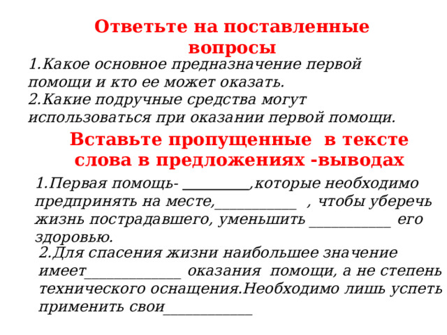 Ответьте на поставленные вопросы 1.Какое основное предназначение первой помощи и кто ее может оказать. 2.Какие подручные средства могут использоваться при оказании первой помощи. Вставьте пропущенные в тексте слова в предложениях -выводах 1.Первая помощь-  ,которые необходимо предпринять на месте,___________ , чтобы уберечь жизнь пострадавшего, уменьшить ___________ его здоровью. 2.Для спасения жизни наибольшее значение имеет_____________ оказания помощи, а не степень технического оснащения.Необходимо лишь успеть применить свои____________ 