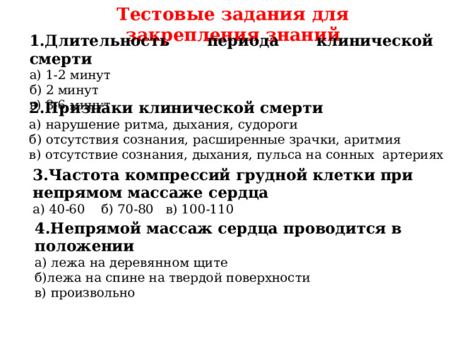 Тестовые задания для закрепления знаний 1.Длительность периода клинической смерти а) 1-2 минут б) 2 минут в)  3-6 минут 2.Признаки клинической смерти а) нарушение ритма, дыхания, судороги б) отсутствия сознания, расширенные зрачки, аритмия в) отсутствие сознания, дыхания, пульса на сонных артериях 3.Частота компрессий грудной клетки при непрямом массаже сердца а) 40-60 б) 70-80 в) 100-110 4.Непрямой массаж сердца проводится в положении а) лежа на деревянном щите б)лежа на спине на твердой поверхности в) произвольно 