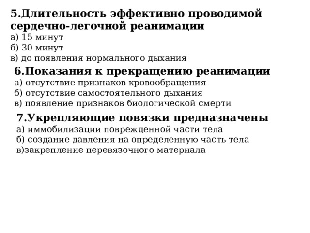 5.Длительность эффективно проводимой сердечно-легочной реанимации а) 15 минут б) 30 минут в) до появления нормального дыхания 6.Показания к прекращению реанимации а) отсутствие признаков кровообращения б) отсутствие самостоятельного дыхания в) появление признаков биологической смерти 7.Укрепляющие повязки предназначены а) иммобилизации поврежденной части тела б) создание давления на определенную часть тела в)закрепление перевязочного материала 