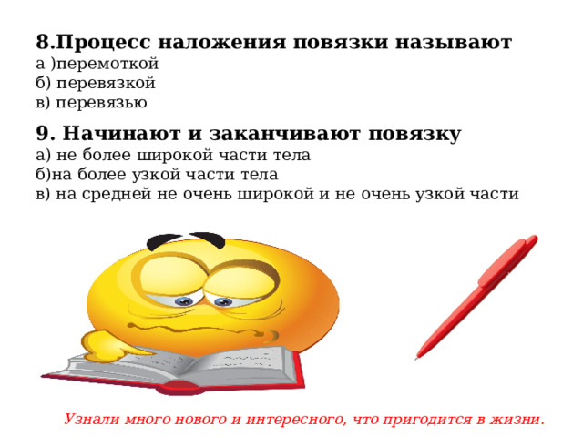 8.Процесс наложения повязки называют а )перемоткой б) перевязкой в) перевязью 9. Начинают и заканчивают повязку а) не более широкой части тела б)на более узкой части тела в) на средней не очень широкой и не очень узкой части Узнали много нового и интересного, что пригодится в жизни. 