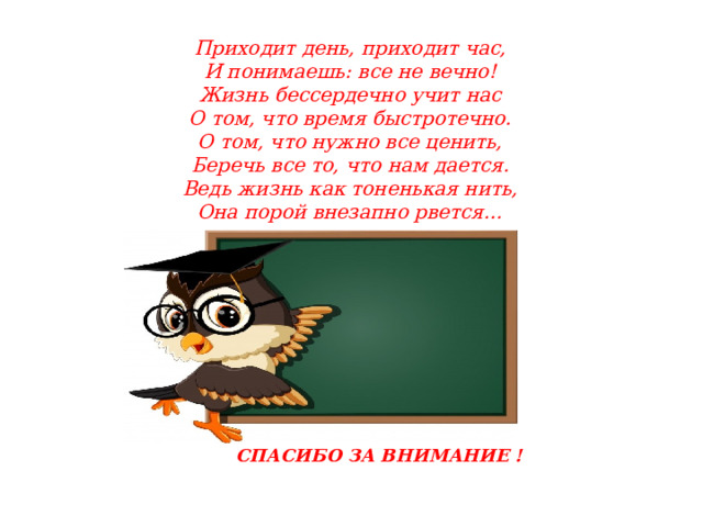 Приходит день, приходит час,  И понимаешь: все не вечно!  Жизнь бессердечно учит нас  О том, что время быстротечно.  О том, что нужно все ценить,  Беречь все то, что нам дается.  Ведь жизнь как тоненькая нить,  Она порой внезапно рвется… СПАСИБО ЗА ВНИМАНИЕ ! 