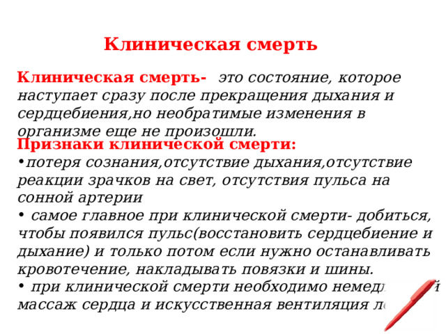 Клиническая смерть Клиническая смерть- это состояние, которое наступает сразу после прекращения дыхания и сердцебиения,но необратимые изменения в организме еще не произошли. Признаки клинической смерти: потеря сознания,отсутствие дыхания,отсутствие реакции зрачков на свет, отсутствия пульса на сонной артерии  самое главное при клинической смерти- добиться, чтобы появился пульс(восстановить сердцебиение и дыхание) и только потом если нужно останавливать кровотечение, накладывать повязки и шины.  при клинической смерти необходимо немедленный массаж сердца и искусственная вентиляция легких.  