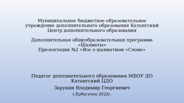 Муниципальное бюджетное образовательное учреждение дополнительного образования Катангский Центр дополнительного образования   Дополнительная общеобразовательная программа  «Шахматы»  Презентация №2 «Все о шахматном «Слоне» Педагог дополнительного образования МБОУ ДО Катангский ЦДО Зарукин Владимир Георгиевич с.Ербогачен 2022г. 