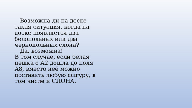  Возможна ли на доске такая ситуация, когда на доске появляется два белопольных или два чернопольных слона?  Да, возможна!  В том случае, если белая пешка с А2 дошла до поля А8, вместо неё можно поставить любую фигуру, в том числе и СЛОНА.   