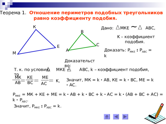 Теорема 1. Отношение периметров подобных треугольников  равно коэффициенту подобия. Дано: МКЕ ~  АВС, К B K – коэффициент  подобия. C Е Доказать: Р МКЕ  : Р АВС = k  A М Доказательство: Т. к. по условию МКЕ ~ АВС, k – коэффициент подобия, то МК КЕ МЕ Значит, МК = k ∙ АВ, КЕ = k ∙ ВС, МЕ = k  ∙  АС. K , АВ ВС АС Р МКЕ = МК + КЕ + МЕ = k ∙ АВ + k ∙ ВС + k ∙ АС = k  ∙ (АВ + ВС + АС) = k  ∙  Р АВС . Значит, Р МКЕ  : Р АВС = k . 