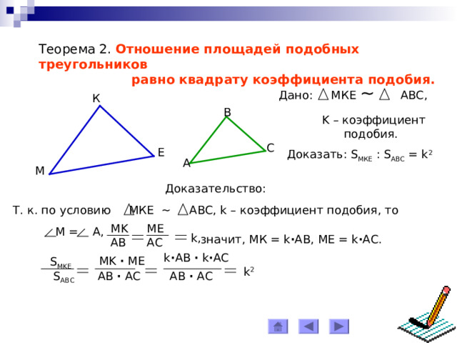 Теорема 2. Отношение площадей подобных треугольников  равно квадрату коэффициент a подобия. Дано: МКЕ ~ АВС, К B K – коэффициент  подобия. C Е Доказать: S МКЕ : S АВС = k 2  A М Доказательство: Т. к. по условию МКЕ ~ АВС, k – коэффициент подобия, то ME MK  M = A, k, значит, МК = k ∙ АВ, МЕ = k ∙ АС. AB AC k ∙ АВ  ∙  k ∙ АС MK ∙ ME S MKE k 2 AB ∙ AC АВ  ∙ АС S ABC 