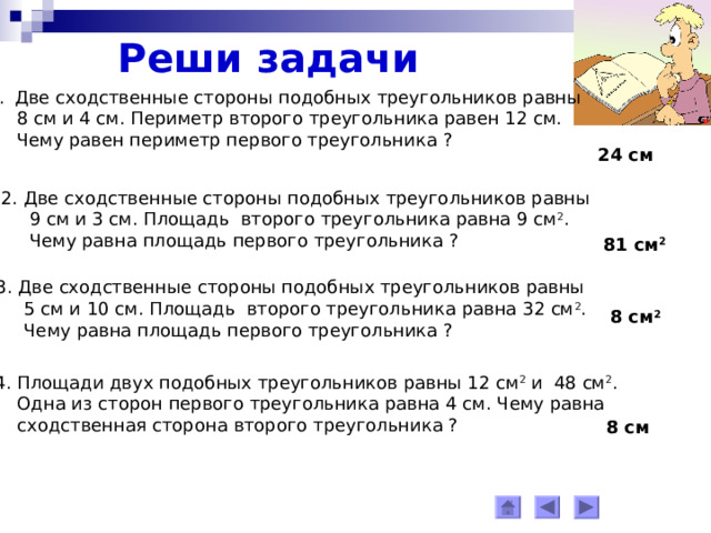Реши задачи Две сходственные стороны подобных треугольников равны  8 см и 4 см. Периметр второго треугольника равен 12 см.  Чему равен периметр первого треугольника ? 24 см 2. Две сходственные стороны подобных треугольников равны  9 см и 3 см. Площадь второго треугольника равна 9 см 2 .  Чему равна площадь первого треугольника ? 81 см 2 3. Две сходственные стороны подобных треугольников равны  5 см и 10 см. Площадь второго треугольника равна 32 см 2 .  Чему равна площадь первого треугольника ? 8 см 2 4. Площади двух подобных треугольников равны 12 см 2 и 48 см 2 .  Одна из сторон первого треугольника равна 4 см. Чему равна  сходственная сторона второго треугольника ? 8 см 