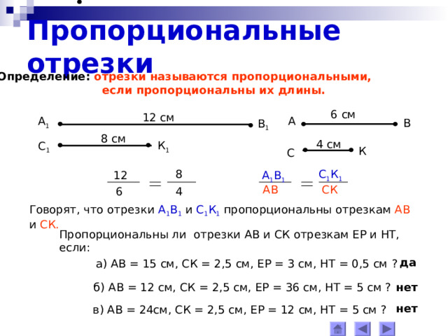 Пропорциональные отрезки Определение: отрезки называются пропорциональными,  если пропорциональны их длины. 6 см 12 см А 1 А В В 1 8 см 4 см К 1 С 1 К С 8 С 1 К 1 А 1 В 1 12 АВ СК 4 6 Говорят, что отрезки  А 1 В 1 и С 1 К 1  пропорциональны отрезкам АВ и СК . Пропорциональны ли отрезки АВ и СК отрезкам ЕР и НТ, если: да а) АВ = 15 см, СК = 2,5 см, ЕР = 3 см, НТ = 0,5 см  ? б) АВ = 12 см, СК = 2,5 см, ЕР = 36 см, НТ = 5 см ? нет нет в) АВ = 24см, СК = 2,5 см, ЕР = 12 см, НТ = 5 см ? 
