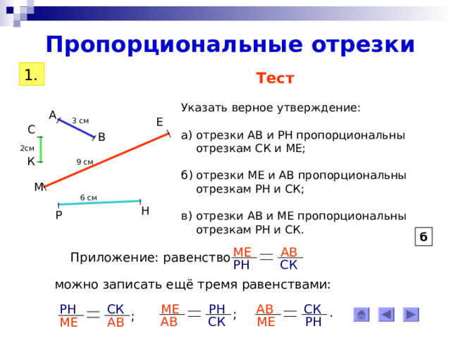 Пропорциональные отрезки 1. Тест Указать верное утверждение: а) отрезки АВ и РН пропорциональны  отрезкам СК и МЕ; б) отрезки МЕ и АВ пропорциональны  отрезкам РН и СК; в) отрезки АВ и МЕ пропорциональны  отрезкам РН и СК. А Е 3 см С В 2см К 9 см М 6 см Н Р б АВ МЕ Приложение: равенство СК РН можно записать ещё тремя равенствами: РН СК СК АВ МЕ РН . ; ; СК МЕ РН АВ АВ МЕ 