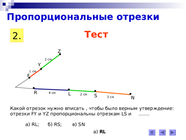Пропорциональные отрезки Тест 2 . Z 2 см Y 1 c м F R 4 см L 2 см S N 3 см Какой отрезок нужно вписать , чтобы было верным утверждение: отрезки FY и YZ пропорциональны отрезкам LS и ……. а) RL ; б) RS ; в) SN а) RL 