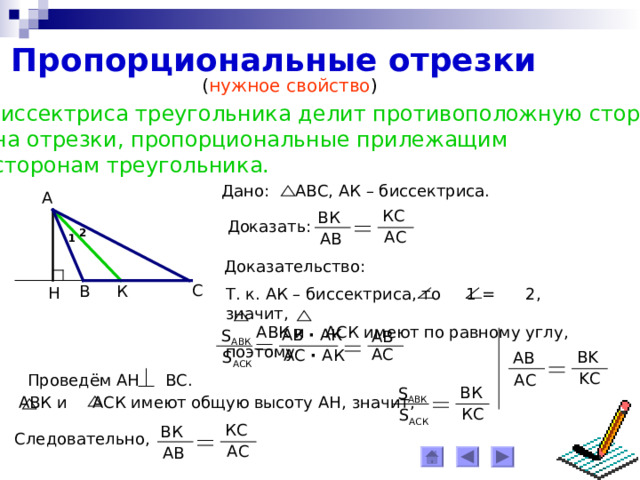 Пропорциональные отрезки ( нужное свойство ) Биссектриса треугольника делит противоположную сторону  на отрезки, пропорциональные прилежащим  сторонам треугольника. Дано: АВС, АК – биссектриса. А КС ВК Доказать: 2 АС АВ 1 Доказательство: С К В Н Т. к. АК – биссектриса, то 1 = 2, значит,  АВК и АСК имеют по равному углу, поэтому АВ ∙ АК S АВК AB AC АС ∙ АК BK S АСК AB K С А C Проведём АН ВС. ВК S АВК  АВК и АСК имеют общую высоту АН,  значит, К C S АСК КС ВК Следовательно, АС АВ 