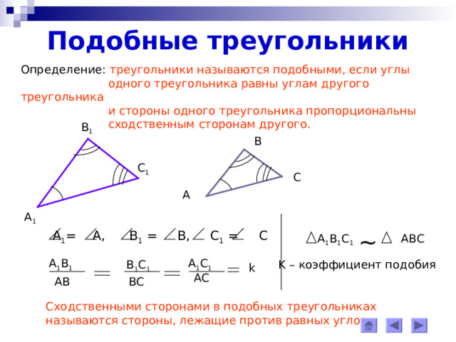 Подобные треугольники Определение: треугольники называются подобными, если углы  одного треугольника равны углам другого треугольника  и стороны одного треугольника пропорциональны  сходственным сторонам другого. В 1 В С 1 С А А 1 ~  А 1 = А, В 1 = В, С 1 = С  A 1 B 1 C 1 ABC А 1 В 1 А 1 С 1 K – коэффициент подобия  В 1 С 1 k АС ВС АВ Сходственными сторонами в подобных треугольниках называются стороны, лежащие против равных углов. 