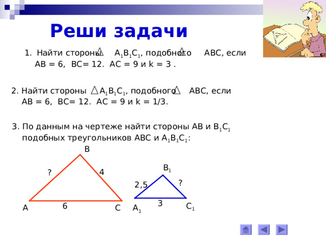 Реши задачи Найти стороны А 1 В 1 С 1 , подобного АВС, если  АВ = 6, ВС= 12. АС = 9 и k = 3 . 2. Найти стороны А 1 В 1 С 1 , подобного АВС, если  АВ = 6, ВС= 12. АС = 9 и k = 1/3. 3. По данным на чертеже найти стороны АВ и В 1 С 1   подобных треугольников АВС и А 1 В 1 С 1 : В В 1 4 ? ? 2,5 3 6 С 1 А 1 С А 