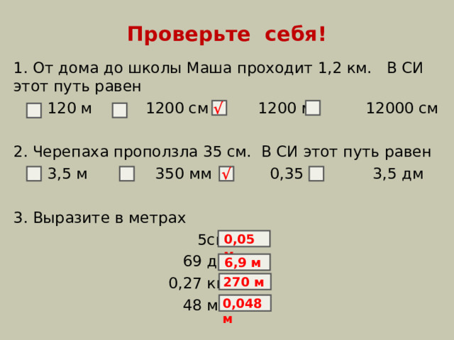 Проверьте себя! 1. От дома до школы Маша проходит 1,2 км. В СИ этот путь равен  120 м 1200 см  1200 м 12000 см 2. Черепаха проползла 35 см. В СИ этот путь равен  3,5 м 350 мм 0,35 м 3,5 дм 3. Выразите в метрах  5см =  69 дм =  0,27 км =  48 мм = √ √ 0,05 м 6,9 м 270 м 0,048 м 