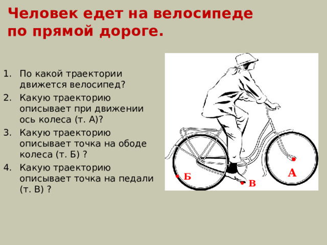 Человек едет на велосипеде по прямой дороге. По какой траектории движется велосипед? Какую траекторию описывает при движении ось колеса (т. А)? Какую траекторию описывает точка на ободе колеса (т. Б) ? Какую траекторию описывает точка на педали (т. В) ?  • А • Б • В 