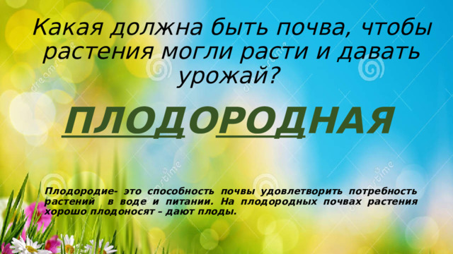 Какая должна быть почва, чтобы растения могли расти и давать урожай? ПЛОД О РОД НАЯ   Плодородие- это способность почвы удовлетворить потребность растений в воде и питании. На плодородных почвах растения хорошо плодоносят – дают плоды. 