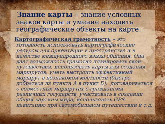  Знание карты – знание условных знаков карты и умение находить географические объекты на карте.  Картографическая грамотность  – это готовность использовать картографические ресурсы для ориентации в пространстве и в качестве международного языка общения. Она дает возможность грамотно планировать свои путешествия, использовать карты для создания маршрутов, уметь выстроить эффективный маршрут в незнакомой местности (быстро добраться из пункта А в пункт Б), договариваться о совместных маршрутах с гражданами различных государств, участвовать в создании общей картины мира, использовать GPS навигацию при автомобильном путешествии и т.д. 