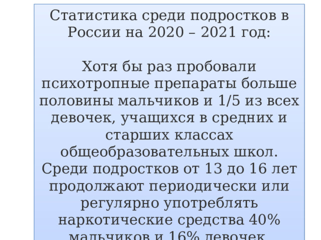 Статистика среди подростков в России на 2020 – 2021 год: Хотя бы раз пробовали психотропные препараты больше половины мальчиков и 1/5 из всех девочек, учащихся в средних и старших классах общеобразовательных школ. Среди подростков от 13 до 16 лет продолжают периодически или регулярно употреблять наркотические средства 40% мальчиков и 16% девочек.    