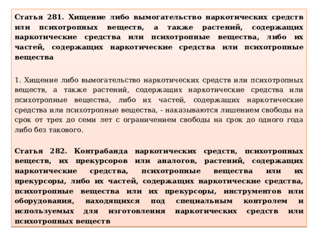 Статья 281. Хищение либо вымогательство наркотических средств или психотропных веществ, а также растений, содержащих наркотические средства или психотропные вещества, либо их частей, содержащих наркотические средства или психотропные вещества 1. Хищение либо вымогательство наркотических средств или психотропных веществ, а также растений, содержащих наркотические средства или психотропные вещества, либо их частей, содержащих наркотические средства или психотропные вещества, - наказываются лишением свободы на срок от трех до семи лет с ограничением свободы на срок до одного года либо без такового.  Статья 282. Контрабанда наркотических средств, психотропных веществ, их прекурсоров или аналогов, растений, содержащих наркотические средства, психотропные вещества или их прекурсоры, либо их частей, содержащих наркотические средства, психотропные вещества или их прекурсоры, инструментов или оборудования, находящихся под специальным контролем и используемых для изготовления наркотических средств или психотропных веществ 