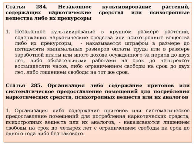 Статья 284. Незаконное культивирование растений, содержащих наркотические средства или психотропные вещества либо их прекурсоры Незаконное культивирование в крупном размере растений, содержащих наркотические средства или психотропные вещества либо их прекурсоры, - наказывается штрафом в размере до пятидесяти минимальных размеров оплаты труда или в размере заработной платы или иного дохода осужденного за период до двух лет, либо обязательными работами на срок до четырехсот восьмидесяти часов, либо ограничением свободы на срок до двух лет, либо лишением свободы на тот же срок. Статья 285. Организация либо содержание притонов или систематическое предоставление помещений для потребления наркотических средств, психотропных веществ или их аналогов 1. Организация либо содержание притонов или систематическое предоставление помещений для потребления наркотических средств, психотропных веществ или их аналогов, - наказываются лишением свободы на срок до четырех лет с ограничением свободы на срок до одного года либо без такового. 