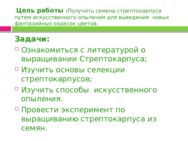  Цель работы : Получить семена стрептокарпуса путем искусственного опыления для выведения новых фантазийных окрасок цветов. Задачи: Ознакомиться с литературой о выращивании Стрептокарпуса; Изучить основы селекции стрептокарпусов; Изучить способы искусственного опыления. Провести эксперимент по выращиванию стрептокарпуса из семян. 