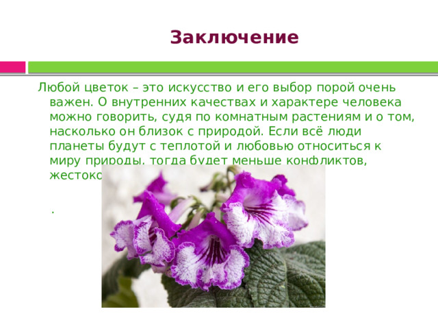 Заключение    Любой цветок – это искусство и его выбор порой очень важен. О внутренних качествах и характере человека можно говорить, судя по комнатным растениям и о том, насколько он близок с природой. Если всё люди планеты будут с теплотой и любовью относиться к миру природы, тогда будет меньше конфликтов, жестокости, равнодушия и зла. . 