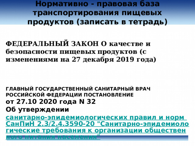 Нормативно - правовая база  транспортирования пищевых продуктов (записать в тетрадь)    ФЕДЕРАЛЬНЫЙ ЗАКОН О качестве и безопасности пищевых продуктов (с изменениями на 27 декабря 2019 года)    ГЛАВНЫЙ ГОСУДАРСТВЕННЫЙ САНИТАРНЫЙ ВРАЧ РОССИЙСКОЙ ФЕДЕРАЦИИ ПОСТАНОВЛЕНИЕ  от 27.10 2020 года N 32  Об утверждении  санитарно-эпидемиологических правил и норм СанПиН 2.3/2.4.3590-20 