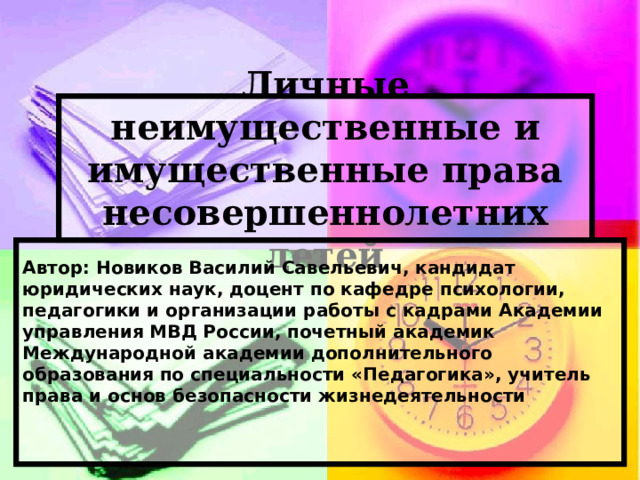 Личные неимущественные и имущественные права несовершеннолетних детей Автор: Новиков Василий Савельевич,  кандидат юридических наук,  доцент по кафедре психологии, педагогики и организации работы с кадрами  Академии управления МВД России,  почетный академик Международной академии  дополнительного образования  по специальности «Педагогика»,  учитель права и основ безопасности жизнедеятельности   