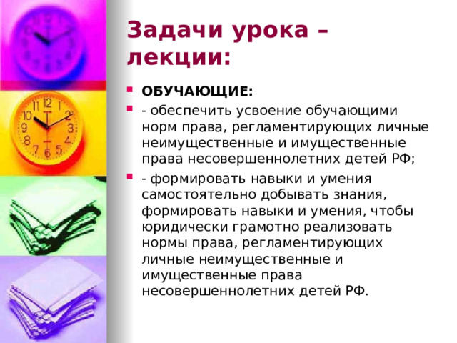 Задачи урока – лекции: ОБУЧАЮЩИЕ: - обеспечить усвоение обучающими норм права, регламентирующих личные неимущественные и имущественные права несовершеннолетних детей РФ; - формировать навыки и умения самостоятельно добывать знания, формировать навыки и умения, чтобы юридически грамотно реализовать нормы права, регламентирующих личные неимущественные и имущественные права несовершеннолетних детей РФ. 