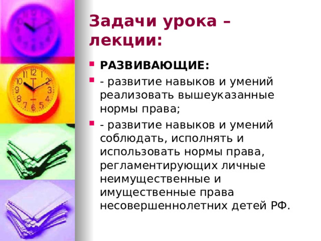Задачи урока – лекции: РАЗВИВАЮЩИЕ: - развитие навыков и умений реализовать вышеуказанные нормы права; - развитие навыков и умений соблюдать, исполнять и использовать нормы права, регламентирующих личные неимущественные и имущественные права несовершеннолетних детей РФ. 