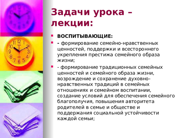 Задачи урока – лекции: ВОСПИТЫВАЮЩИЕ: - формирование семейно-нравственных ценностей, поддержки и всестороннего укрепления престижа семейного образа жизни; - формирование традиционных семейных ценностей и семейного образа жизни, возрождение и сохранение духовно-нравственных традиций в семейных отношениях и семейном воспитании, создание условий для обеспечения семейного благополучия, повышения авторитета родителей в семье и обществе и поддержания социальной устойчивости каждой семьи; 
