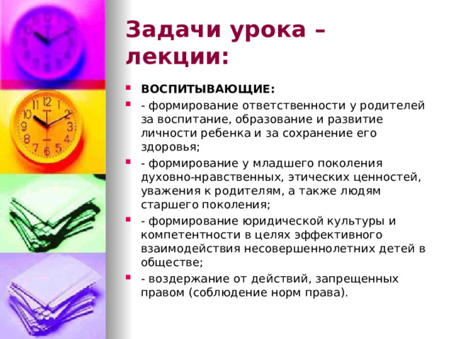 Задачи урока – лекции: ВОСПИТЫВАЮЩИЕ: - формирование ответственности у родителей за воспитание, образование и развитие личности ребенка и за сохранение его здоровья; - формирование у младшего поколения духовно-нравственных, этических ценностей, уважения к родителям, а также людям старшего поколения; - формирование юридической культуры и компетентности в целях эффективного взаимодействия несовершеннолетних детей в обществе; - воздержание от действий, запрещенных правом (соблюдение норм права). 