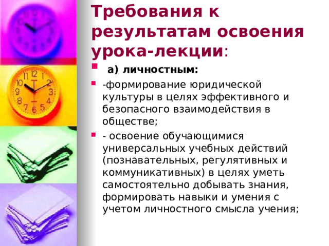 Требования к результатам освоения урока-лекции :  а) личностным: -формирование юридической культуры в целях эффективного и безопасного взаимодействия в обществе; - освоение обучающимися универсальных учебных действий (познавательных, регулятивных и коммуникативных) в целях уметь самостоятельно добывать знания, формировать навыки и умения с учетом личностного смысла учения;  