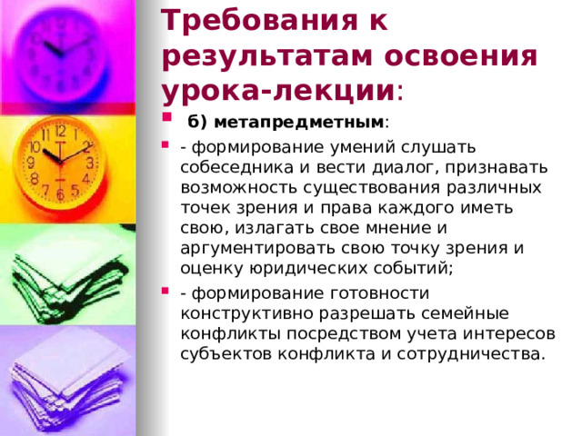 Требования к результатам освоения урока-лекции :  б) метапредметным : - формирование умений слушать собеседника и вести диалог, признавать возможность существования различных точек зрения и права каждого иметь свою, излагать свое мнение и аргументировать свою точку зрения и оценку юридических событий; - формирование готовности конструктивно разрешать семейные конфликты посредством учета интересов субъектов конфликта и сотрудничества.  