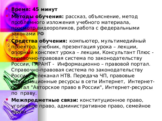 Время: 45 минут Методы обучения: рассказ, объяснение, метод проблемного изложения учебного материала, просмотр видеороликов, работа с федеральными законами РФ Средства обучения: компьютер, мультимедийный проектор, учебник, презентация урока – лекции, опорный конспект урока – лекции, Консультант Плюс - справочно-правовая система по законодательству России, ГАРАНТ - Информационно – правовой портал. Справочно-правовая система по законодательству России, телеканал НТВ. Передача ЧП, правовые информационные ресурсы в сети Интернет, Интернет-портал 