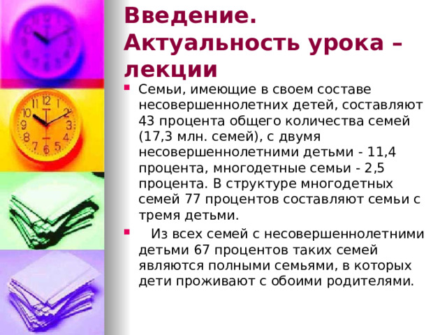 Введение. Актуальность урока – лекции Семьи, имеющие в своем составе несовершеннолетних детей, составляют 43 процента общего количества семей (17,3 млн. семей), с двумя несовершеннолетними детьми - 11,4 процента, многодетные семьи - 2,5 процента. В структуре многодетных семей 77 процентов составляют семьи с тремя детьми.  Из всех семей с несовершеннолетними детьми 67 процентов таких семей являются полными семьями, в которых дети проживают с обоими родителями. 
