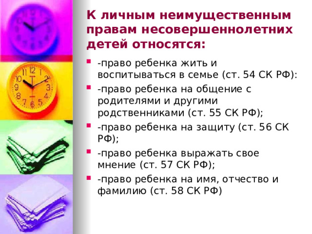 К личным неимущественным правам несовершеннолетних детей относятся: -право ребенка жить и воспитываться в семье (ст. 54 СК РФ): -право ребенка на общение с родителями и другими родственниками (ст. 55 СК РФ); -право ребенка на защиту (ст. 56 СК РФ); -право ребенка выражать свое мнение (ст. 57 СК РФ); -право ребенка на имя, отчество и фамилию (ст. 58 СК РФ) 