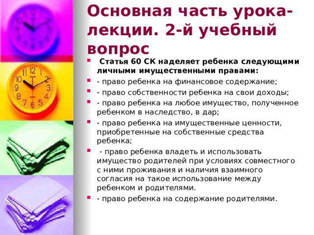 Основная часть урока-лекции. 2-й учебный вопрос  Статья 60 СК наделяет ребенка следующими личными имущественными правами: - право ребенка на финансовое содержание; - право собственности ребенка на свои доходы; - право ребенка на любое имущество, полученное ребенком в наследство, в дар; - право ребенка на имущественные ценности, приобретенные на собственные средства ребенка;  - право ребенка владеть и использовать имущество родителей при условиях совместного с ними проживания и наличия взаимного согласия на такое использование между ребенком и родителями. - право ребенка на содержание родителями. 