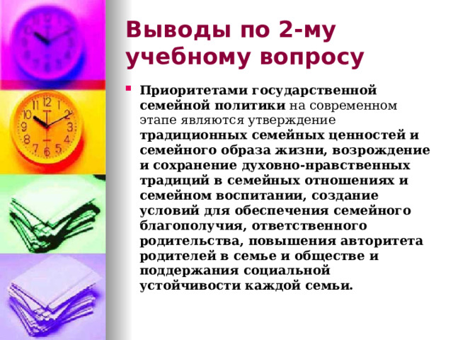 Выводы по  2-му учебному вопросу Приоритетами государственной семейной политики на современном этапе являются утверждение традиционных семейных ценностей и семейного образа жизни, возрождение и сохранение духовно-нравственных традиций в семейных отношениях и семейном воспитании, создание условий для обеспечения семейного благополучия, ответственного родительства, повышения авторитета родителей в семье и обществе и поддержания социальной устойчивости каждой семьи.  