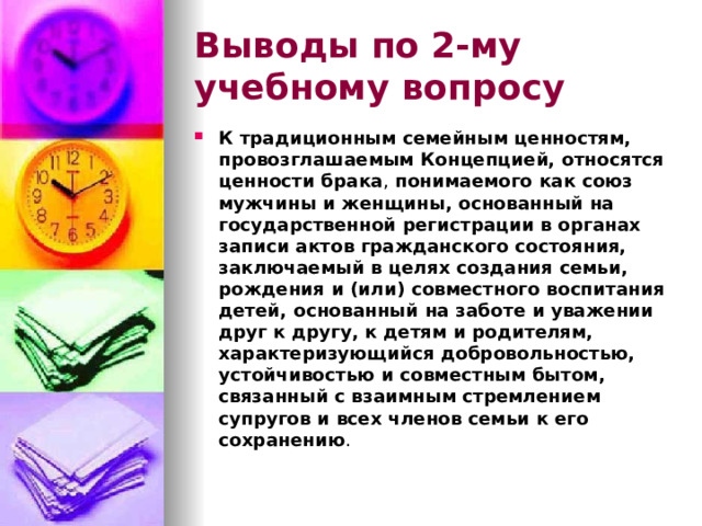 Выводы по  2-му учебному вопросу К традиционным семейным ценностям, провозглашаемым Концепцией, относятся ценности брака , понимаемого как союз мужчины и женщины, основанный на государственной регистрации в органах записи актов гражданского состояния, заключаемый в целях создания семьи, рождения и (или) совместного воспитания детей, основанный на заботе и уважении друг к другу, к детям и родителям, характеризующийся добровольностью, устойчивостью и совместным бытом, связанный с взаимным стремлением супругов и всех членов семьи к его сохранению .  