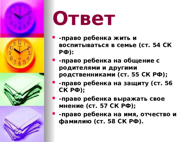 Ответ -право ребенка жить и воспитываться в семье (ст. 54 СК РФ): -право ребенка на общение с родителями и другими родственниками (ст. 55 СК РФ); -право ребенка на защиту (ст. 56 СК РФ); -право ребенка выражать свое мнение (ст. 57 СК РФ); -право ребенка на имя, отчество и фамилию (ст. 58 СК РФ). 