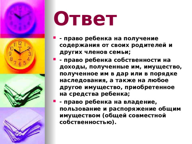 Ответ - право ребенка на получение содержания от своих родителей и других членов семьи; - право ребенка собственности на доходы, полученные им, имущество, полученное им в дар или в порядке наследования, а также на любое другое имущество, приобретенное на средства ребенка; - право ребенка на владение, пользование и распоряжение общим имуществом (общей совместной собственностью).  